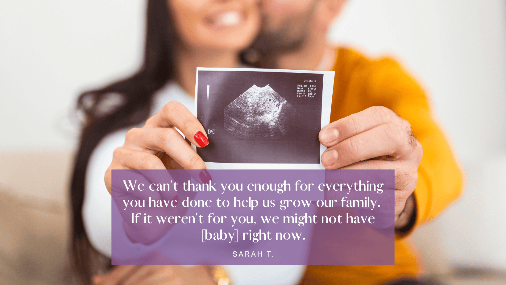 "We can't thank you enough for everything you have done to help us grow our family. If it weren't for you, we might not have [baby] right now." -Sarah T